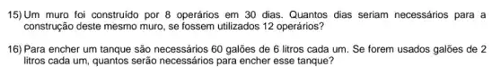 15)Um muro foi construído por 8 operários em 30 dias . Quantos dias seriam necessários para a
construção deste mesmo muro, se fossem utilizados 12 operários?
16) Para encher um tanque são necessários 60 galões de 6 litros cada um. Se forem usados galões de 2
litros cada um, quantos serão necessários para encher esse tanque?