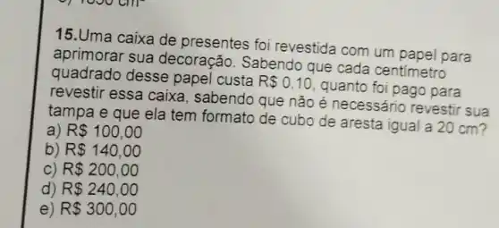 15.Uma caixa de presentes foi revestida com um papel para
aprimorar sua decoração. Sabendo que cada centimetro
quadrado desse papel custa
R 0,10
quanto foi pago para
revestir essa caixa , sabendo que não é necessário revestir sua
tampa e que ela tem formato de cubo de aresta igual a 20 cm?
a) R 100,00
b) R 140,00
c) R 200,00
d) R 240,00
e) R 300,00