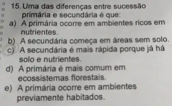 15.Uma das diferenças ; entre sucessão
primária e secundária é que:
a) A primária ocorre em ambientes ricos em
nutrientes.
b) A secundária começa em áreas sem solo.
c) A secundária é mais rápida porque já há
solo e nutrientes.
d) A primária é mais comum em
ecos ssistemas florestais.
e) A primária ocorre em ambientes
previ amente habitados.