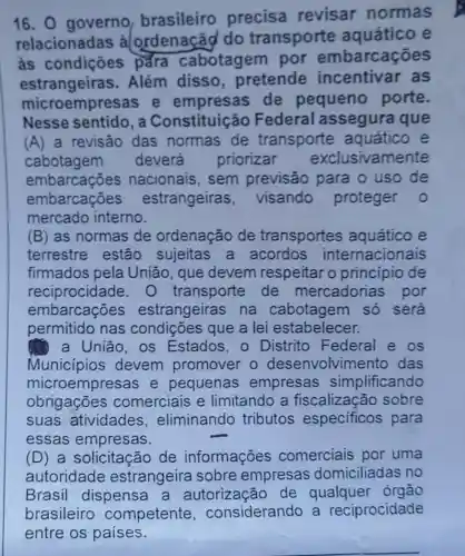 16. 0 governo brasileiro precisa revisar normas
relacionadas , alordenaçãd do transporte aquático e
as condições para cabotagem por embarcações
estrangeiras . Além disso pretende incentivar as
microempresas e empresas de pequeno porte.
Nesse sentido , a Constituiçã io Federal assegura que
(A) a revisão das normas de transporte aquático e
cabotagem deverá priorizar exclusivamente
embarcações nacionais, sem previsão para ouso de
embarcações estrangeiras , visando proteger 0
mercado interno.
(B) as normas de ordenação de transportes aquático e
terrestre estão sujeitas a acordos internacionais
firmados pela União, que devem respeitar o principio de
reciprocidade . transporte de mercadorias por
embarcações estrangeiras na cabotagem só será
permitido nas que a lei estabelecer.
a União, os Estados,o Distrito Federal e os
Municípios devem promover o desenvolvime nto das
microempresas e pequenas empresas simplificando
obrigações comerciais e limitando a fiscalização sobre
suas atividades , eliminando tributos especificos para
essas empresas.
(D) a solicitação de informações comerciais por uma
autoridade estrangeira sobre empresas domiciliadas no
Brasil dispensa a autorização de qualquer órgão