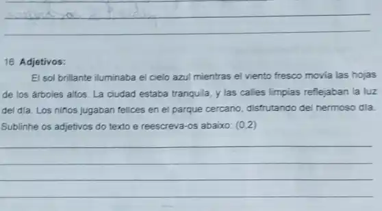 __
16. Adjetivos:
El sol brillante iluminaba el cielo azul mientras el viento fresco movia las hojas
de los árboles altos La ciudad estaba tranquila, y las calles limpias reflejaban la luz
del dia. Los ninos Jugaban felices en el parque cercano distrutando del hermoso dla.
Sublinhe os adjetivos do texto e reescreva -os abaixo: (0,2)
__