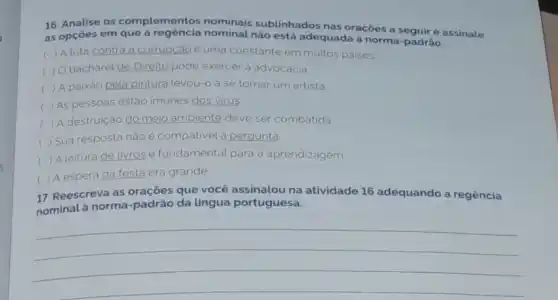 16. Analise os complementos nominais sublinhados nas orações a seguir e assinale
as opçōes em que a regéncia nominal não está adequada a norma padrão.
c ) A luta contra corrupcão caoe uma constante em muitos paises
c ) Obacharel de Direito pode exercer a advocacla
() A paixáo pela pintura levou-o a se tornar um artista. c
() As pessoas estão imunes dos virus c
( ) A destruição dom meio ambiente te deve ser combatida
) Sua resposta nào é compativel a pergunta
(
A leitura de livros e fundamental para a aprendizagem
c
) A espera da festa era grande
17. Reescreva as orações que você assinalou na atividade 16 adequando a regência
nominal à norma da lingua portuguesa.
__