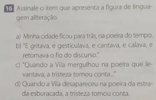 16 Assinale o item que apresenta a figura de lingua-
gem aliteração.
a) Minha cidade ficou para trás, na poeira do tempo.
b) "E gritava, e gesticulava, e cantava, e calava,e
retomava o fio do discurso."
c) "Quando a Vila mergulhou na poeira que le-
vantava, a tristeza tomou conta..."
d) Quando a Vila desapareceu na poeira da estra-
da esburacada, a tristeza tomou conta.