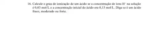 16. Calcule o grau de ionização de um ácido se a concentração de ions H^+ na solução
acute (e)0,03mol/L e a concentração inicial do ácido era 0,15mol/L Diga seé um acido
fraco, moderndo ou forte.