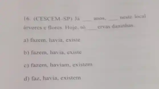 16. (CESCEM-SP) Já __ anos, __ neste local
árvores c flores. Hoje . só __ crvas daninhas.
a) fazem, havia, existe
b) fazem, havia, existe
c) fazem, haviam . existem
d) faz, havia, existem