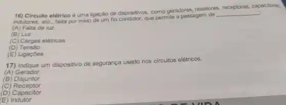 16) Circuito elétrico é uma ligação de dispositivos, como geradores, resistores , receptores, capacitores,
indutores, etc., feita por meio de um fio condutor, que permite a passagem de
__
(A) Falta de luz
(B) Luz
(C) Cargas elétricas
(D) Tensão
(E) Ligações
17) Indique um dispositivo de segurança usado
nos circuitos elétricos.
(A) Gerador
(B) Disjuntor
(C)Receptor
(D) Capacitor
(E)Indutor