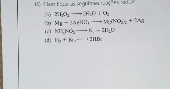 16) Classifique as seguintes reações redox:
(a) 2H_(2)O_(2)arrow 2H_(2)O+O_(2)
(b) Mg+2AgNO_(3)arrow Mg(NO_(3))_(2)+2Ag
(c) NH_(4)NO_(2)arrow N_(2)+2H_(2)O
(d) H_(2)+Br_(2)arrow 2HBr