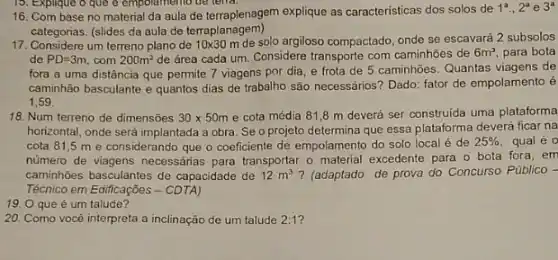 16. Com base no material da aula de terraplenagem explique as caracteristicas dos solos de
1^a.,2^a e 3^a
categorias. (slides da aula de terraplanagem)
17. Considere um terreno plano de 10times 30m
de solo argiloso compactado, onde se escavará 2 subsolos
de PD=3m com 200m^2 de área cada um Considere transporte com caminhoes de 6m^3 para bota
fora a uma distância que permite 7 viagens por dia, e frota de 5 caminhoes. Quantas viagens de
caminhão basculante e quantos dias de trabalho são necessários? Dado: fator de empolamento é
1.59
18. Num terreno de dimensōes 30times 50m e cota média 818 m deverá ser construída uma plataforma
horizontal, onde será implantada a obra. Se o projeto determina que essa plataforma deverá ficar na
cota 81,5 m e considerando que o coeficiente de empolamento do solo local é de
25% 
número de viagens necessárias para transportar o material excedente para o bota fora, em
caminhoes basculantes de capacidade de 12m^3 ? (adaptado de prova do Concurso Público -
Técnico em Edificações -CDTA)
19. O que é um talude?
20. Como você interpreta a inclinação de um talude 2:1