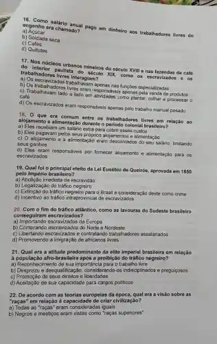 16. Como salário anual pago em dinheiro aos trabalhadores livres do
a) Acúcar
engenho era chamado?
b) Soldada seca
C)Cafés
d) Quitutes
17. Nos núcleos urbanos mineiros do século XVIII e nas fazendas de café
do paulista do século XIX, como os escravizados e os
trabalhadores livres interagiam?
apenas nas funções especializadas
b) Os trabalizados livres eram responsáve is apenas pela venda de produtos
c) Trabalhavam lado a lado em como plantar, colher e processar o café
d) Os escravizados eram responsáveis apenas pelo trabalho manual pesado
18. 0 que era comum entre os trabalhadores livres em relação ao
alojamento e alimentação durante o período colonial brasileiro?
a) Eles recebiam um salário extra para cobrir esses custos
b) Eles pelos seus próprios alojamentos e alimentação
c) O alojamento e a alimentação eram descontados do seu salário, limitando
seus ganhos
d) Eles eram responsáveis por fornecer alojamento e alimentação para os
escravizados
19. Qual foi o principal efeito da Lei Eusébio de Queirós, aprovada em 1850
pelo Império brasileiro?
a) Abolição imediata da escravidão
b) Legalização do tráfico negreiro
c) Extinção do tráfico o Brasil e consideração deste como crime
d) Incentivo ao tráfico intraprovincial de escravizados
20. Com o fim do tráfico atlântico como as lavouras do Sudeste brasileiro
conseguiram escravizados?
a)escravizados da Europa
b) Comprando do Norte e Nordeste
C)escravizados e contratando trabalhadores assalariados
d) Promovendo a de africanos livres
21. Qual era a atitude predominante da elite imperial brasileira em relação
à população afro-brasileira após a proibição do tráfico negreiro?
a) Reconhecimento de sua importância para o trabalho livre
b) Desprezo e desqualific ação, considerando-os indisciplinados e preguicosos
c) Promoção de seus direitos e liberdades
d) Aceitação de sua capacidade para cargos políticos
22. De acordo com as teorias europeias da época, qual era a visão sobre as
"raças" em relação à capacidade de criar civilização?
a) Todas as "raças" eram consideradas iguais
b) Negros e mestiços eram vistas como "raças superiores"