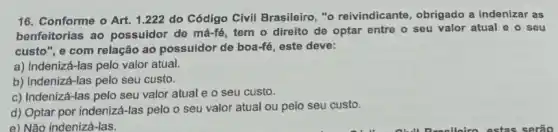 16. Conforme o Art.1.222 do Código Civil Brasileiro, "o reivindicante, obrigado a indenizar as
benfeitorias ao possuidor de má-fé, tem o direito de optar entre o seu valor atual e o seu
custo", e com relação ao possuidor de boa-fe , este deve:
a) Indenizá-las pelo valor atual.
b) Indenizá-las pelo seu custo.
c) Indenizá-las pelo seu valor atual e o seu custo.
d) Optar por indeniz i-las pelo o seu valor atual ou pelo seu custo.
e) Não indenizá-las.