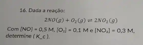 16. Dada a reação:
2NO(g)+O_(2)(g)leftharpoons 2NO_(2)(g)
[NO]=0,5M,[O_(2)]=0,1Me[NO_(2)]=0,3M
determine (K_(-)c)