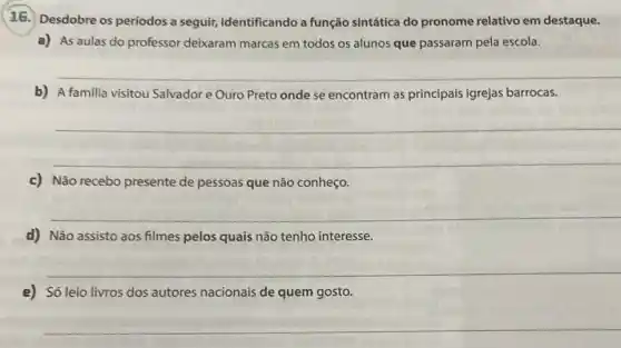 16. Desdobre os períodos a seguir,identificando a função sintática do pronome relativo em destaque.
a) As aulas do professor deixaram marcas em todos os alunos que passaram pela escola.
b) A familia visitou Salvador e Ouro Preto onde se encontram as principais igrejas barrocas.
__
__
c) Não recebo presente de pessoas que não conheço.
__
d) Não assisto aos filmes pelos quais não tenho interesse.
__
e) Só leio livros dos autores nacionais de quem gosto.
__