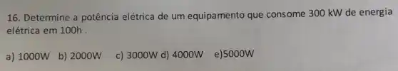 16. Determine a potência elétrica de um equipamento que consome 300 kW de energia
elétrica em 100h .
a) 1000W
b) 2000W
c) 3000W d) 4000W e)5000W