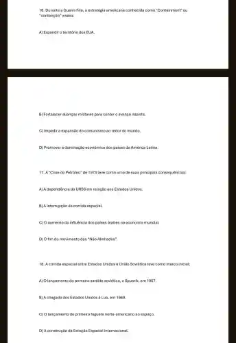 16. Durante a Guerra Fria, a estratégia americana conhecida como "C ontainm ient" ou
"contenção" visava:
A) Expandir o território dos EUA.
B) Fortalecer alianças militares para conter o avanço nazista.
C) Impedir a expansão do comunismo ao redor do mundo.
D) Promover a dominação econômica dos países da América Latina.
17. A "Crise do Petróleo" de 1973 teve como uma de suas principais consequências:
A) A dependência da URSS em relação aos Estados Unidos.
B) A interrupção da corrida espacial.
C) O aumento da influência dos paises árabes na economia mundial.
D) O fim do movimento dos "Não Alinhados".
18. A corrida espacial entre Estados Unidos e União Soviética teve como marco inicial:
A) O lançamento do primeiro satélite soviético, o Sputnik em 1957.
B) A chegada dos Estados Unidos à Lua, em 1969.
C) Olançamento do primeiro foguete norte-americano ao espaço.
D) A construção da Estação Espacial Internacional.