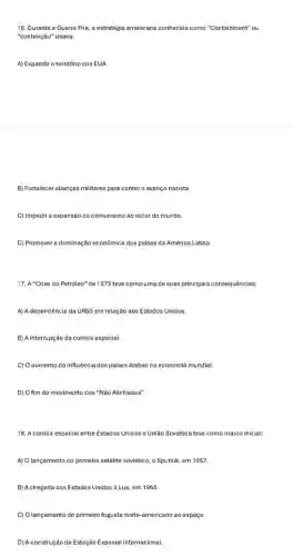 16. Durante a Guerra Frie, a estratégia americana conhecida con o "Co ntain ment'''ou
"contenção" visava:
A) Expandir o território dos EUA.
B) Fortalecer alianças militares para contero avanço nazista.
C) Impedir a expansão do comunismo ao redor do mundo.
D) Promover a dominação econômica dos paises da América Latina.
17. A"Crise do Petróleo"'de 1973 teve como uma de suas principais consequências:
A) A dependência da URSS em relação aos Estados Unidos
B) A interrupção da corrida espacial.
C) O aumento da influência dos paises árabes na economia mundial.
D) Ofim do movimento dos "Não Alinhados".
18. A corrida espacial entre Estados Unidos e União Soviética teve como marco inicial:
A) O lançamento do primeiro satélite soviético, o Sputnik, em 1957
B) Achegada cos Estados Unidos à Lua, em 1969.
C) Olançamento do primeiro foguete norte-americano ao espaço.
D) Aconstrução da Estação Espacial Internacional.