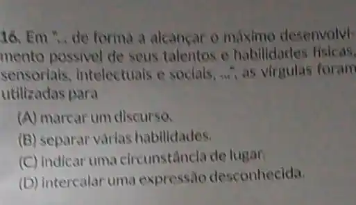 16. Em ... de forma a alcancar o maximo desenvolvi-
mento possivel de seus talentos e habilidades
sensoriais, intelectuals e socials, .......virgulas foram
utilizadas para
(A) marcar um discurso.
(B) separar várias habilidades.
(C) indicar uma circunstâncla de lugar.
(D) interealar uma expressão desconhecida.