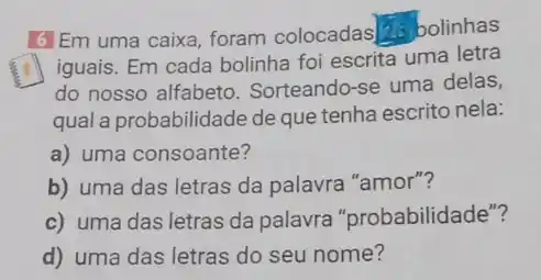 16 Em uma caixa, foram colocadas 20 bolinhas
fry
iguais. Em cada bolinha foi escrita uma letra
do nosso alfabeto Sorteando-se uma delas,
qual a probabilidade de que tenha escrito nela:
a) uma consoante?
b) uma das letras da palavra "amor"?
c) uma das letras da palavra "probabilidade"?
d) uma das letras do seu nome?