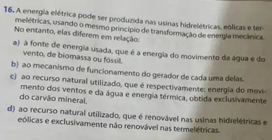 16. A energia elétrica pode ser produzida nas usinas hidrelétricas, eólicas e ter-
melétricas, usando o mesmo principio de transformação de energia mecânica.
No entanto, elas diferem em relação:
a) à fonte de energia usada, que é a energia do movimento da água e do
vento, de biomassa ou fossil.
b) ao mecanismo de funcionamento do gerador de cada uma delas.
c) ao recurso natural utilizado, que é respectivamente: energia do movi-
mento dos ventos e da água e energia térmica, obtida exclusivamente
do carvão mineral.
d) ao recurso natural utilizado, que é renovável nas usinas hidrelétricas e
eólicas e exclusivamente não renovável nas termelétricas.