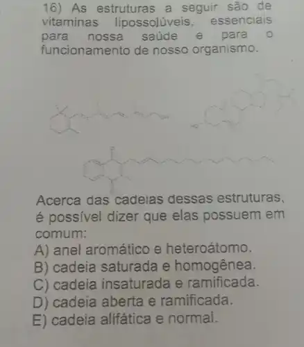 16) As estrutura:s a seguir são de
vitaminas lipossolúveis , essenciais
para nossa saúde e para
funcionamento de nosso organismo.
Acerca das cadeias dessas estruturas,
é possivel dizer que elas possuem em
comum:
A) anel aromático e heteroátomo.
B) cadeia saturada e homogênea.
C) cadeia insaturada e ramificada.
D) cadeia aberta e ramificada.
E) cadeia alifática le normal.