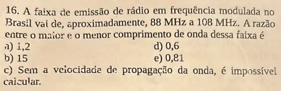 16. A faixa de emissão de rádio em frequência modulada no
Brasil vai de , aproximadamente, 88 MHz a 108 MHz. A razão
entre o maior e o menor comprimento de onda dessa faixa é
a) 1,2
d) 0,6
b) 15
e) 0,81
c) Sem a veiocidade de propagação da onda , é impossível
caicular.