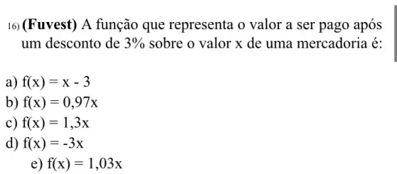 16) (Fuvest) A função que representa o valor a ser pago após
um desconto de 3%  sobre o valor x de uma mercadoria é:
a) f(x)=x-3
b) f(x)=0,97x
c) f(x)=1,3x
d) f(x)=-3x
e) f(x)=1,03x