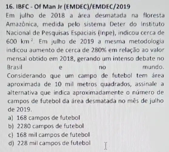 16. IBFC - Of Man Jr (EMDEC)/EMDEC 12019
Em julho de 2018 a area desmatada na floresta
Amazônica, medida pelo sistema Deter do Instituto
Nacional de Pesquisas Espaciais (Inpe), indicou cerca de
600km^2 Em julho de 2019 a mesma metodologia
indicou aumento de cerca de 280%  em relação ao valor
mensal obtido em 2018, gerando um intenso debate no
Brasil	e	no	mundo.
Considerando que um campo de futebol tem área
aproximada de 10 mil metros quadrados, assinale a
alternativa que indica nadamente o número de
campos de futebol da área desmatada no mês de julho
de 2019.
a) 168 campos de futebol
b) 2280 campos de futebol
c) 168 mil campos de futebol
d) 228 mil campos de futebol