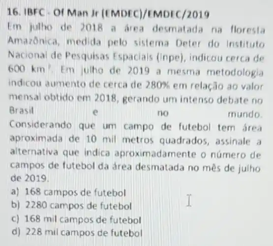 16. IBFC Of Man jr (EMDEC)/EMDEC/2019
Em julho de 2018 a are na floresta
Amazonica, medida pelo sistema Deter do Instituto
Nacional de Pesquisas Espaciais (inpe), indicou cerca de
600km^2 Em ulho de 2019 a mesma metodologia
indicou aumento de cerca de 280%  em relação ao valor
mensal obtido em 2018 gerando um intenso debate no
Brasil	e	no	mundo.
Considerando que um campo de futebol tem área
aproximada de 10 mil metros quadrados assinale a
alternativa que indica aproximadamente o número de
campos de futebol da drea desmatada no mês de julho
de 2019.
a) 168 campos de futebol
b) 2280 campos de futebol
c) 168 mil campos de futebol
d) 228 mil campos de futebol