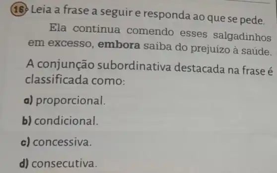 16 Leia a frase a seguir e responda ao quese pede.
Ela continua comendo esses salgadinhos
em excesso , embora saiba do prejuízo à saúde.
A conjunção subordina tiva destacada na frase é
classificada como:
a) proporcional.
b) condicional.
c) concessiva.
d) consecutiva.