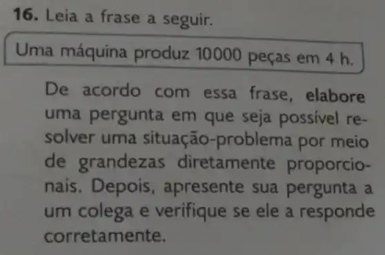 16. Leia a frase a seguir.
Uma máquina produz 10000 peças em 4 h.
De acordo com essa frase , elabore
uma pergunta em que seja possivel re-
solver uma situação-problema por meio
de grandezas diretamente proporcio-
nais. Depois , apresente sua a
um colega e verifique se ele a responde
corretamente.