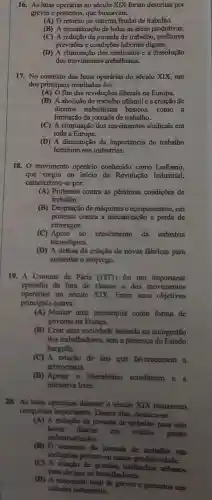 16. As lutas operárias no século XIX foram descritas por
greves e protestos, que buscavam:
(A) O retomo ao sistema feudal de trabalho.
(B) A mecanização de todas as áreas produtivas.
(C) A redução da jomada de trabalho, melhores
previsões e condições laborais dignas.
(D) A eliminação dos sindicatos e a dissolução
dos movimentos trabalhistas.
17. No contexto das lutas operárias do século XIX, um
dos principais resultados foi:
(A) O fim das revoluções liberais na Europa.
(B) A abolição do trabalho infantil e a criação de
direitos trabalhistas básicos como .a
limitação da jomada de trabalho.
(C) A eliminação dos movimentos sindicais em
toda a Europa.
(D) A diminuição da importância do trabalho
feminino nas indústrias.
18. 0 movimento operário conhecido como Ludismo,
que surgiu no inicio da Revolução Industrial,
caracterizou-se por:
(A) Protestos contra as péssimas condições de
trabalho.
(B) Destruição de máquinas e equipamentos, em
protesto contra a mecanização e perda de
empregos.
(C) Apoio ao crescimento da indústria
tecnológica.
(D) A defesa da criação de novas fabricas para
aumentar o emprego.
19. A Comuna de Paris (1871) foi um importante
episódio da luta de classes e dos movimentos
operírios no século XIX. Entre seus objetivos
principais estava:
(A) Manter uma monarquia como forma de
governo na Frunça.
(B) Criar uma sociedade baseada na autogestão
dos trubalhadores, sem a presença do Estado
burgues.
(C) A criação de leis que favorecessem a
aristocracia.
(D) Apoinr o liberalismo econômico e a
iniciativa livre.
20. As lutas operirins durante o século XIX trouxeram
conquistas importantes. Dentre elas, destaca-se:
(A) A redução đa jomada de trabalho para oito
horus diarias
em muitos paises
industrializados.
(B) O aumento da jornada de trabalho nas
industrias promoveu maior produtividade.
(C) A criaçlio de latifundios urbanos
para abrigar os trabalhadores.
(D) A suspensio total de greves e protestos nas
cidades industriais.