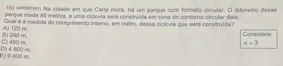 16) (M00087431) Na cidade em que Carla mora , há um parque com formato circular. O diâmetro desse
parque mede 80 metros e uma ciclovia será construída em cima do contorno circular dele.
Qual é a medida do comprimento interno, em metro, dessa ciclovia que será construída?
A) 120 m.
B) 240 m.
C) 480 m.
D) 4800 m.
E) 9600 m.
Considere:
pi =3