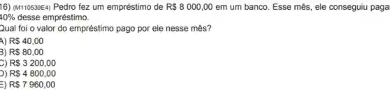 16) (M110539E4) Pedro fez um empréstimo de R 8000,00 em um banco. Esse mês, ele conseguiu paga
40%  desse empréstimo.
Qual foi o valor do empréstimo pago por ele nesse mês?
4) R 40,00
3) R 80,00
C) R 3200,00
)) R 4800,00
=) R 7960,00