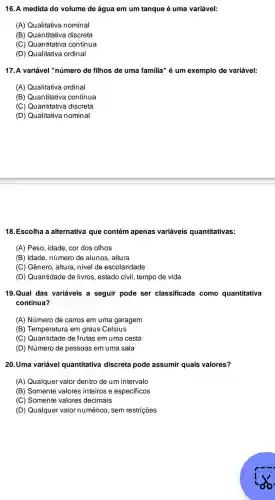 16. A medida do volume de água em um tanque é uma variável:
(A) Qualitativa nominal
(B) Quantitativa discreta
(C) Quantitativa contínua
(D) Qualitativa ordinal
17. A variável "número de filhos de uma familia" é um exemplo de variável:
(A) Qualitativa ordinal
(B) Quantitativa contínua
(C) Quantitativa discreta
(D) Qualitativa nominal
18.Escolha a alternativa que contém apenas variáveis quantitativas:
(A) Peso, idade, cor dos olhos
(B) Idade, número de alunos, altura
(C) Gênero, altura nivel de escolaridade
(D) Quantidade de livros, estado civil , tempo de vida
19.Qual das variáveis a seguir pode ser classificade como quantitativa
contínua?
(A) Número de carros em uma garagem
(B) Temperatura em graus Celsius
(C) Quantidade de frutas em uma cesta
(D) Número de pessoas em uma sala
20.Uma variável quantitativa discreta pode assumir quais valores?
(A) Qualquer valor dentro de um intervalo
(B) Somente valores inteiros e especificos
(C) Somente valores decimais
(D) Qualquer valor numérico, sem restrições