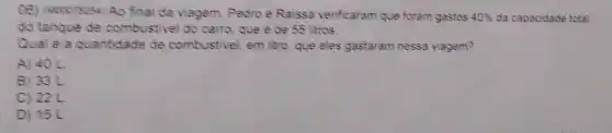 (16) Moorecse Ao final da viagem, Pedro e Raissa venficaram que foram gastos 40%  da capacidade total
do tangue de combustivel do carro que e de 55 litros.
Qual ê a quantidade de combustivel, em litro que eles gastaram nessa viagem?
A) 40 L
B) 33L
C) 22L
D) 15L