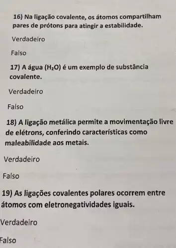 16) Na ligação covalente, os átomos compartilham
pares de prótons para atingir a estabilidade.
Verdadeiro
Falso
17) A água (H_(2)O) é um exemplo de substância
covalente.
Verdadeiro
Falso
18) A ligação metálica permite a movimentação livre
de elétrons , conferindo características como
maleabilidade aos metais.
Verdadeiro
Falso
19) As ligações covalentes polares ocorrem entre
átomos com eletronegativi lades iguais.
Verdadeiro