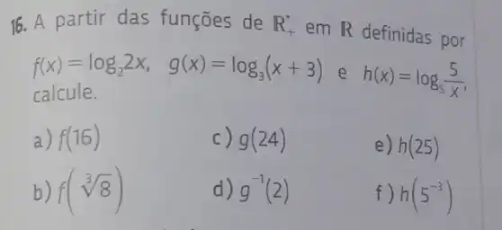 16. A partir das funções de R_(+)^ast 
em R definidas por
f(x)=log_(2)2x, g(x)=log_(3)(x+3) e h(x)=log_(5)(5)/(x)
calcule.
a) f(16)
c) g(24)
e) h(25)
f(sqrt [3](8))
d) g^-1(2)
f) h(5^-3)