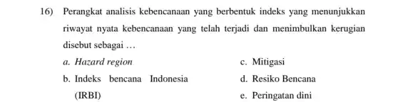 16) Perangkat analisis kebencanaan yang berbentuk indeks yang menunjukkan
riwayat nyata kebencanaan yang telah terjadi dan menimbulkan kerugian
disebut sebagai __
a. Hazard region
c. Mitigasi
b. Indeks bencana Indonesia
(IRBI)
d. Resiko Bencana
e. Peringatan dini