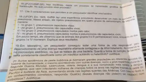 16 - (PUCCAMP -SP) Nas bactérias um processo de transmissão genética denominado
transdução No que consiste esse processo?
17- Cite 5 caracteristicas que permitem a um pesquisador identificar uma bactéria.
18 -(UFOP)Em 1928 , Griffith fez uma procurando desenvolver um meio de combater e
pneumonia . Nesse ensaio , ele injetou pneumococos em quatro grupos de camundongos da seguinte
maneira:
1-no grupo 1 capsulados vivos:
ll-no grupo 2 pneumone não capsulados vivos;
III - no grupo 3 , pneumococos mortos pelo calor;
IV-no grupo 4 , pneumococos capsulatos mortos e pneumococos não capsulados vivos.
Em pouco tempo , ele observou que os animais dos grupos lle III permaneceram vivos , enquanto os dos
grupos lelv morreram . Explique seus resultados.
19-Em laboratório ,um pesquisador conseguiu isolar uma forma de vida responsável
desenvolvimer to de uma doenca respiratória altamente contagiosa e de diffcil tratamento .Ao observa-la
no eletrônicc , viu que se tratava de uma bactéria . Quanto a forma de nutrição , tal bacteria
seria corretamente classificada como um individuo autótrofo ou heterótrofo ? Justifique.
20 - Surtos epidêmicos de peste bubônica já dizimaram grandes populações em diferentes periodos da
história da hum o mesmo acontecendo com outras doenças , como a gripe espanhola durante a
Guerra Mundial tuberculose dengue e a sua complicação mais severa: a dengue
hemorrágica , que vem infectando milhares de crianças todos os anos nas regiōes tropicais do oeste do
Pacificnnecimento s correlatos Qual(is)dessas doenças não pode(m)ser tratada(s)com
sudeste da Ásia , aumentando ainda nas regiōes quentes das Américas . Com base no texto e
antibióticos ? Justifique.