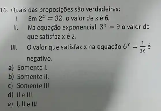 16. Quais das proposições são verdadeiras:
I Em2^x=32 , o valor de x é 6.
II Na equação exponencial 3^x=9 o valor de
que satisfaz x é 2.
III. O valor que satisfaz x na equação 6^x=(1)/(36) é
negativo.
a) Somente I
b) Somente II
c) Somente 111
d) II e 111
e) I, II e 111