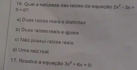 16. Qual a natureza das raízes da equação
2x^2-3x+
5=0
a) Duas raízes reaise distintas
b) Duas raízes reais e iguais
c) Não possui raizes reais
d) Uma raiz real
17. Resolva a equação 3x^2+6x=0