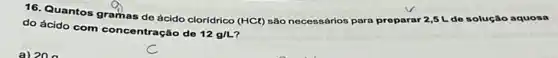 16. Quantos gramas de ácido cloridrico (HCl) são necessários para preparar 2,5 L do solução aquosa
do ácido com concentraçãc do
12g/L