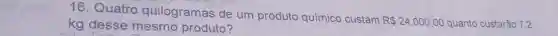 16. Quatro quilogramas de um produto químico custam
R 24.000,00 quanto custarão 7.2 kg desse mesmo produto?