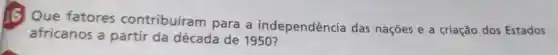 16 Que fatores contribuíran para a independência das nações e a criação dos Estados
africanos a partir da década de 1950 ?