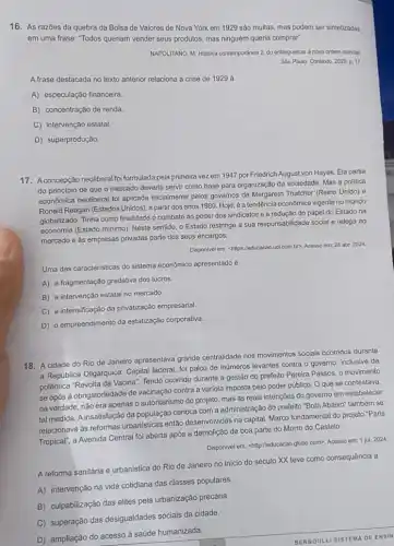 16. As razōes da quebra da Bolsa de Valores de Nova York em 1929 são muitas mas podem ser sintetizadas
em uma frase: "Todos queriam vender seus produtos mas ninguém queria comprar:
NAPOLITANO, M. Historia contempordnea 2: do entreguerras à nova ordern mundial.
Sào Paulo: Contexto, 2020 p. 17
A frase destacada no texto anterior relaciona a crise de 1929 à
A) especulação financeira.
B) concentração de renda.
C) intervenção estatal.
D) superprodução.
17. Aconcepção neoliberal foi formulada pela primeira vezz em 1947 por Friedrich August von Hayek. Ela partia
do principio de que o mercado deveria servir como base para organização da sociedade. Mas a politica
econômica neoliberal foi aplicada inicialmente pelos governos de Margareth Thatcher (Reino Unido)e
Ronald Reagan (Estados Unidos)a partir dos anos 1980. Hoje, é a tendência econômica vigente no mundo
globalizado. Tinha como finalidade o combate ao poder dos sindicatos e a redução do papel do Estado na
economia (Estado minimo). Neste sentido, o Estado restringe a sua responsabilidade social e relega ao
mercado e às empresas privadas parte dos seus encargos.
Disponivel em: shitps://educacao uol.com.br?. Acesso em 28 abr. 2024
Uma das caracteristicas do sistema econômico apresentado é
A) a fragmentação gradativa dos lucros
B) a intervenção estatal no mercado.
C) a intensificação da privatização empresarial.
D) o empreendimento da estatização corporativa.
18. A cidade do Rio de Janeiro apresentava grande centralidade nos movimentos sociais ocorridos durante
a Republica Oligárquica. Capital federal, foi palco de inúmeros levantes contra o governo, inclusive da
polêmica "Revolta da Vacina"Tendo ocorrido durante a gestão do prefeito Pereira Passos, o movimento
se opós à obrigatoriedade de vacinação contra a variola imposta pelo poder público. Oque se contestava,
na verdade, nǎo era apenas o autoritarismo do projeto, mas as reais intenções do governo em estabelecer
tal medida. A insatisfação da população carioca com a administração do prefeito "Bota Abaixo" também se
relacionava as reformas urbanisticas então desenvolvidas na capital Marco fundamental do projeto "Paris
Tropical", a Avenida Central for aberta após a demolição de boa parte do Morro do Castelo.
Disponivel em: <http://educacao globo com>. Acesso em: 1 jul. 2024
A reforma sanitária e urbanistica do Rio de Janeiro no início do século XX teve como consequência a
A) intervenção na vida cotidiana das classes populares.
B) culpabilização das elites pela urbanização precária.
C) superação das desigualdades sociais da cidade.
D) ampliação do acesso à saúde humanizada.