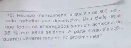 16) Recebo mensalme nte a quantia de 800 reais
pelo trabalho que desenvolvo Meu chefe disse
que todos os empregados terão um acréscimo de
35% 
em seus salários. A partir dessa situação,
quanto deverei receber no próximo mês?