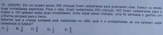 16 - (SAEPE). Em um social, 500 crianças foram cadastradas para praticarem vôlei futebol ou essas
duas modalidades esportivas. Para o vôlei, foram cadastradas 200 crianças; 400 foram cadastradas para o
futebol e 100 optaram pelas duas modalidades. Entre todas essas uma foi sorteada e ganhou um
uniforme completo para o treino.
Sabendo que a criança sorteada está cadastrada no vôlei, qual é a probabilidade de ela também estar
cadastrada no futebol?
B) (1)/(6)
C) (3)/(5)
D) (1)/(2)
E) (6)/(5)