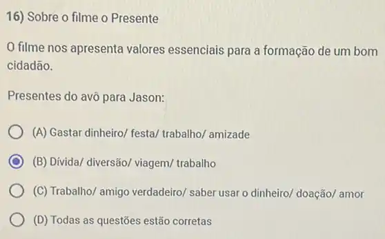 16) Sobre o filme o Presente
filme nos apresenta valores essenciais para a formação de um bom
cidadão.
Presentes do avô para Jason:
(A) Gastar dinheiro/ festa/trabalho/ amizade
C (B) Dívida/ diversão/viagem/ trabalho
(C) Trabalho/ amigo verdadeiro/ saber usar o dinheiro/ doação/ amor
(D) Todas as questões estão corretas