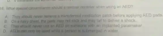 16. What special circumstance should a rescuer consider when using an AED?
A. They should never remove a transdermal medication patch before applying AED pads.
B. On a hairy chest, the pads may not stick and may fail to deliver a shock.
C. They should never use an AED on someone with an implanted pacemaker.
D. AEDs can only be used while a person is submerged in water.