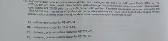 16. Suponha que uma aérea venda uma passagem de São Luis (MA)para Recife (PE) por RS
672.00 em um determinado dia e horário. Além disso a companhia possui um programa de milhas aéreas
que cobra RS25,50 pela compra de cada 1.000 milhas. A mesma passagem pode ser adquirida por
18.672 milhas, mas estas só podem ser compradas em lotes de 1.000. Se a pessoa não possuir milhas
acumuladas a forma mais vantajosa de adquirir essa passagem é comprá-la com
A) milhas que custarǎo R 493,84
B) milhas que custarǎo RS484,50.
C) dinheiro, pois as milhas custarão RS732,45.
D) dinheiro, pois as milhas custarǎo RS780,50.