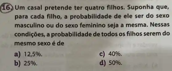 16. Um casal pretende ter quatro filhos Suponha que,
para cada filho, a probabilidade de ele ser do sexo
masculino ou do sexo feminino seja a mesma. Nessas
condições, a probabilidade de todos os filhos serem do
mesmo sexo é de
a) 12,5% 
c) 40% 
b) 25% 
d) 50%